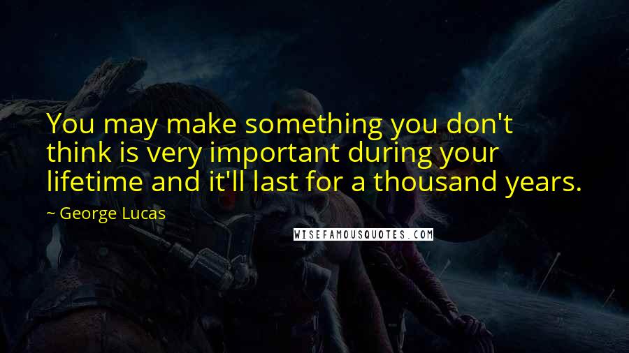 George Lucas Quotes: You may make something you don't think is very important during your lifetime and it'll last for a thousand years.