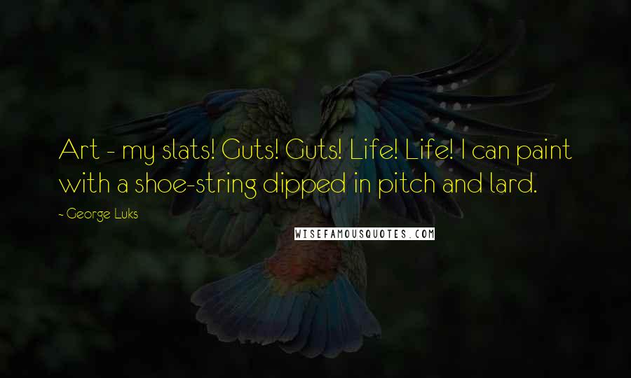 George Luks Quotes: Art - my slats! Guts! Guts! Life! Life! I can paint with a shoe-string dipped in pitch and lard.