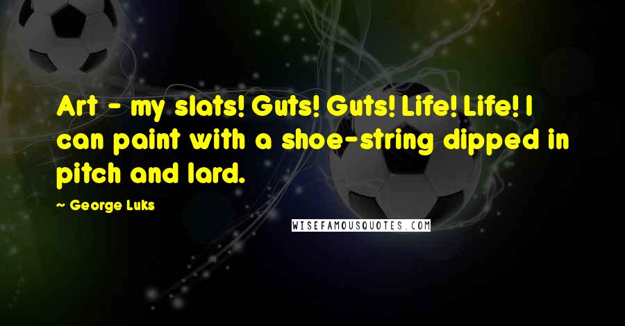 George Luks Quotes: Art - my slats! Guts! Guts! Life! Life! I can paint with a shoe-string dipped in pitch and lard.