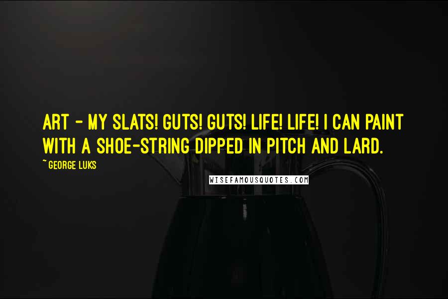 George Luks Quotes: Art - my slats! Guts! Guts! Life! Life! I can paint with a shoe-string dipped in pitch and lard.