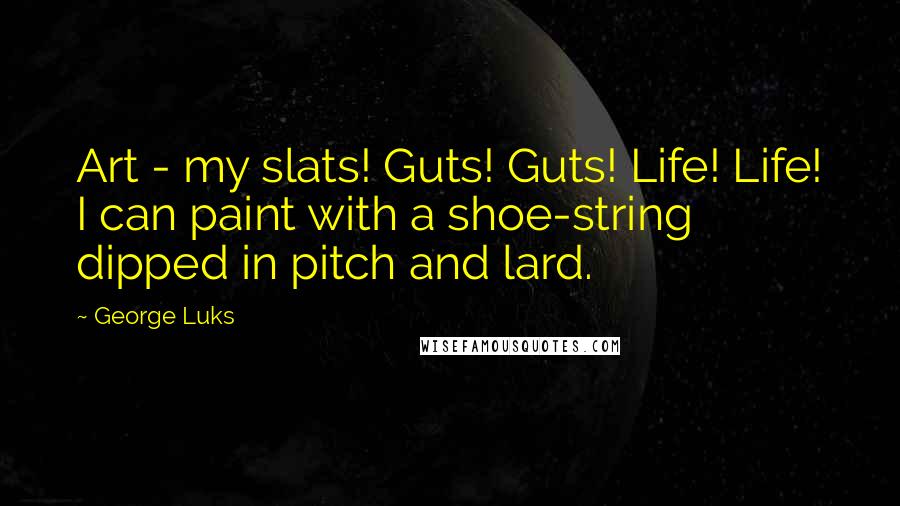 George Luks Quotes: Art - my slats! Guts! Guts! Life! Life! I can paint with a shoe-string dipped in pitch and lard.
