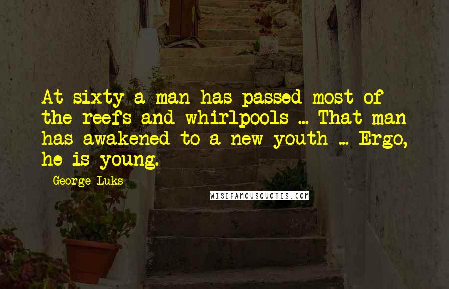 George Luks Quotes: At sixty a man has passed most of the reefs and whirlpools ... That man has awakened to a new youth ... Ergo, he is young.