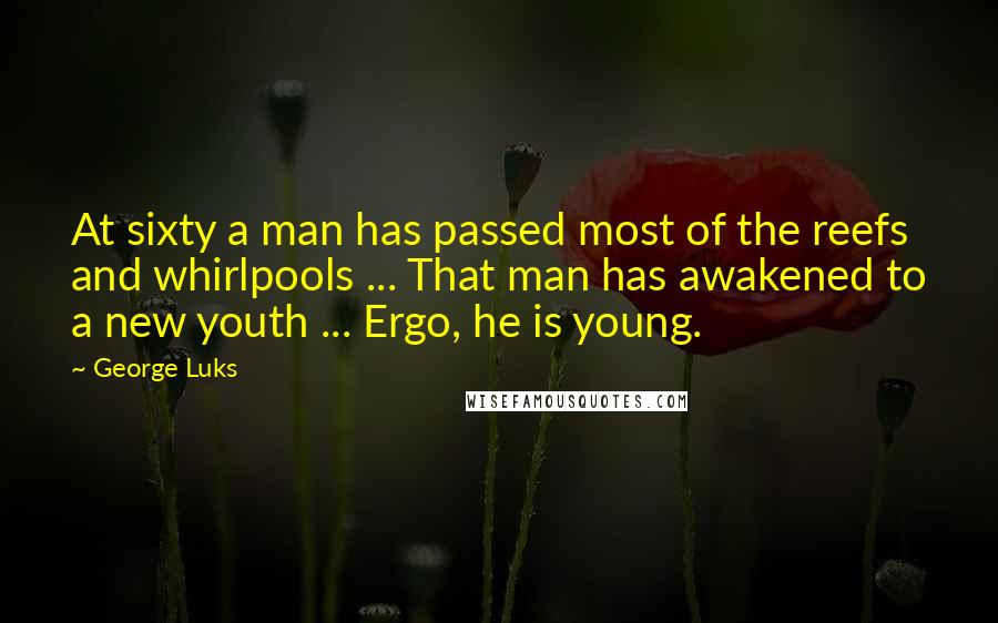 George Luks Quotes: At sixty a man has passed most of the reefs and whirlpools ... That man has awakened to a new youth ... Ergo, he is young.