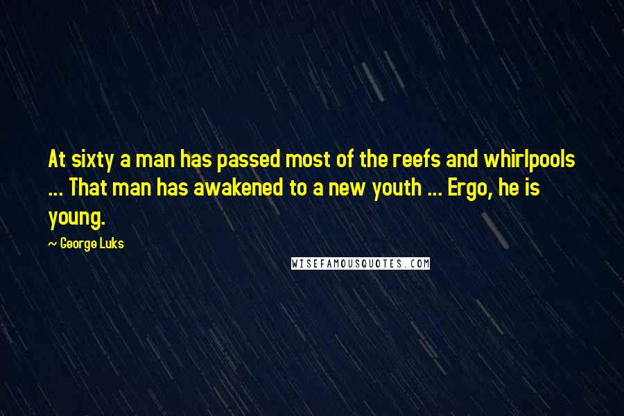 George Luks Quotes: At sixty a man has passed most of the reefs and whirlpools ... That man has awakened to a new youth ... Ergo, he is young.