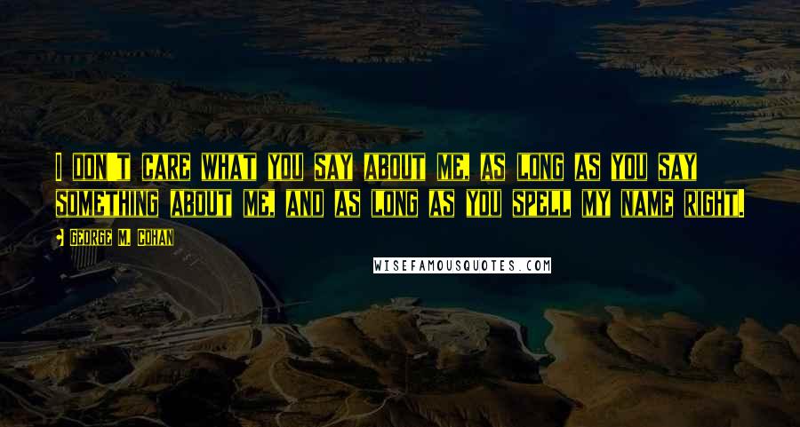 George M. Cohan Quotes: I don't care what you say about me, as long as you say something about me, and as long as you spell my name right.