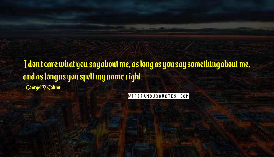 George M. Cohan Quotes: I don't care what you say about me, as long as you say something about me, and as long as you spell my name right.