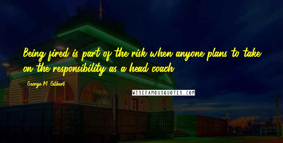 George M. Gilbert Quotes: Being fired is part of the risk when anyone plans to take on the responsibility as a head coach.