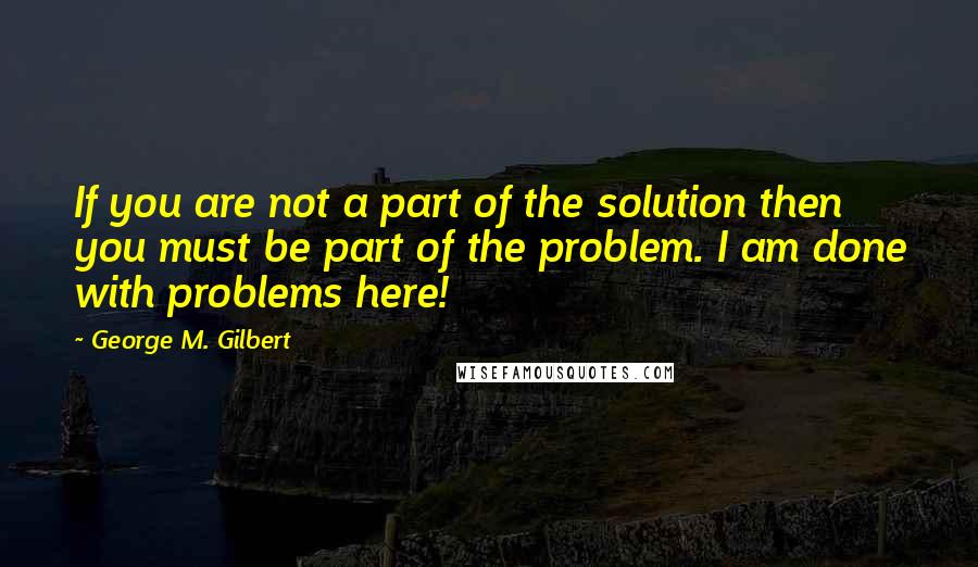 George M. Gilbert Quotes: If you are not a part of the solution then you must be part of the problem. I am done with problems here!