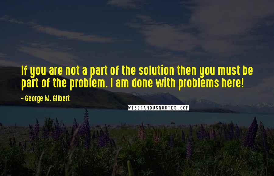 George M. Gilbert Quotes: If you are not a part of the solution then you must be part of the problem. I am done with problems here!