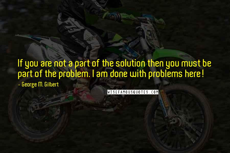 George M. Gilbert Quotes: If you are not a part of the solution then you must be part of the problem. I am done with problems here!