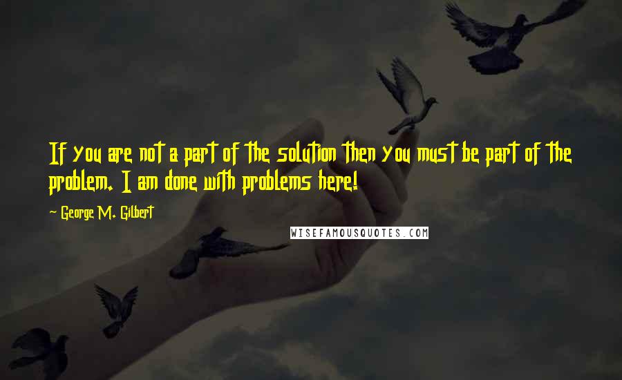 George M. Gilbert Quotes: If you are not a part of the solution then you must be part of the problem. I am done with problems here!