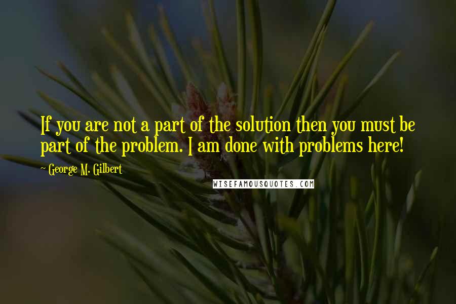 George M. Gilbert Quotes: If you are not a part of the solution then you must be part of the problem. I am done with problems here!