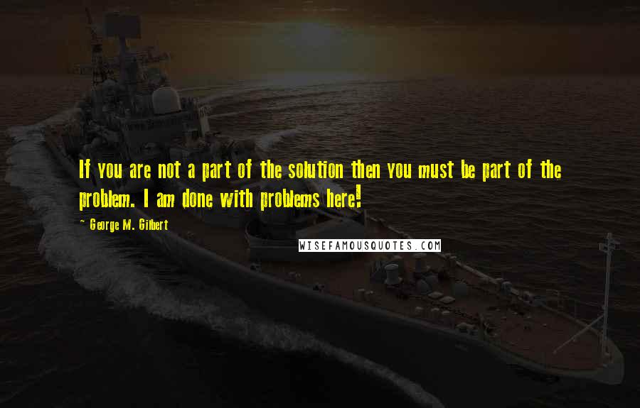 George M. Gilbert Quotes: If you are not a part of the solution then you must be part of the problem. I am done with problems here!