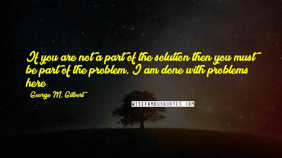 George M. Gilbert Quotes: If you are not a part of the solution then you must be part of the problem. I am done with problems here!