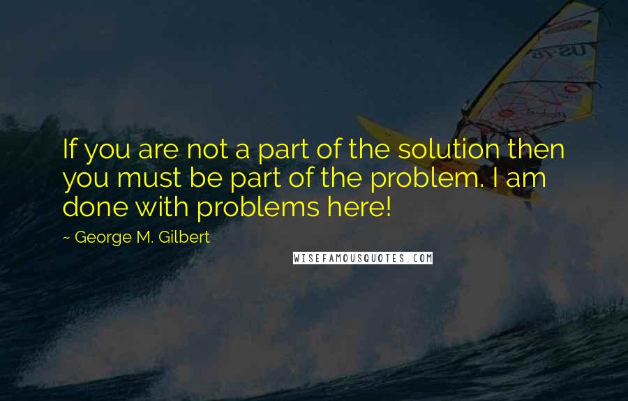 George M. Gilbert Quotes: If you are not a part of the solution then you must be part of the problem. I am done with problems here!