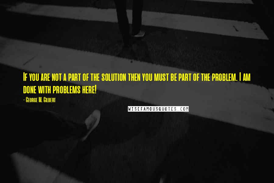 George M. Gilbert Quotes: If you are not a part of the solution then you must be part of the problem. I am done with problems here!