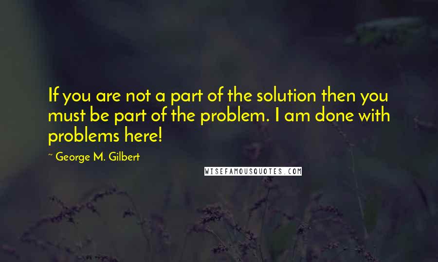 George M. Gilbert Quotes: If you are not a part of the solution then you must be part of the problem. I am done with problems here!