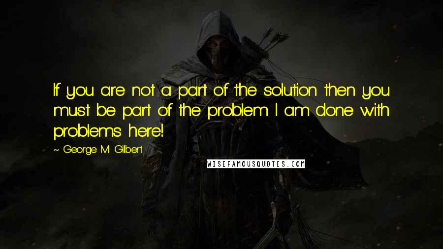 George M. Gilbert Quotes: If you are not a part of the solution then you must be part of the problem. I am done with problems here!