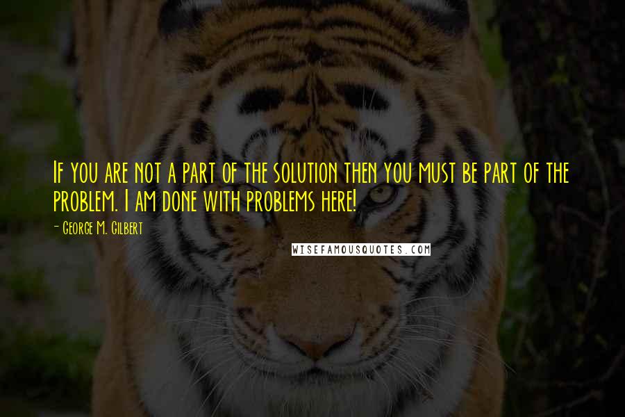 George M. Gilbert Quotes: If you are not a part of the solution then you must be part of the problem. I am done with problems here!