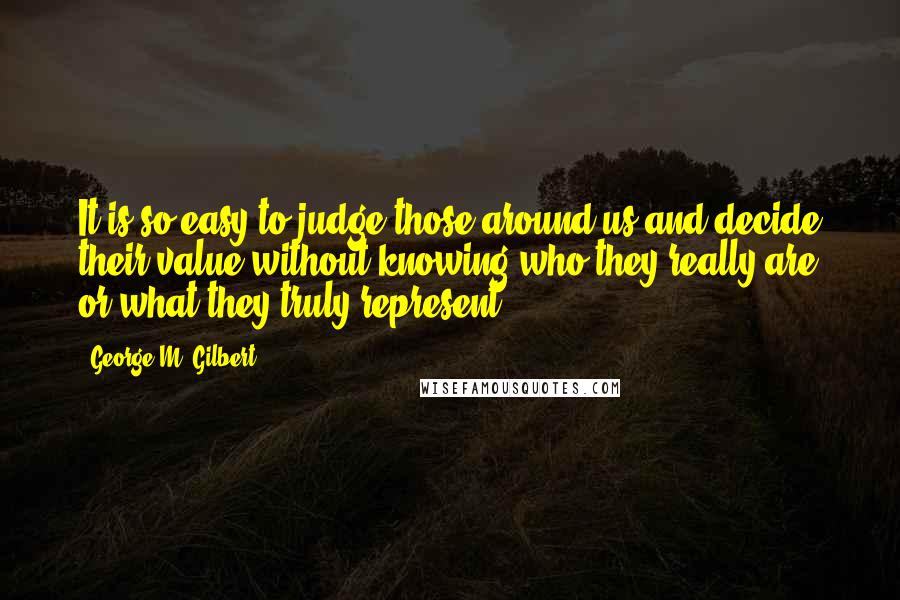 George M. Gilbert Quotes: It is so easy to judge those around us and decide their value without knowing who they really are or what they truly represent.