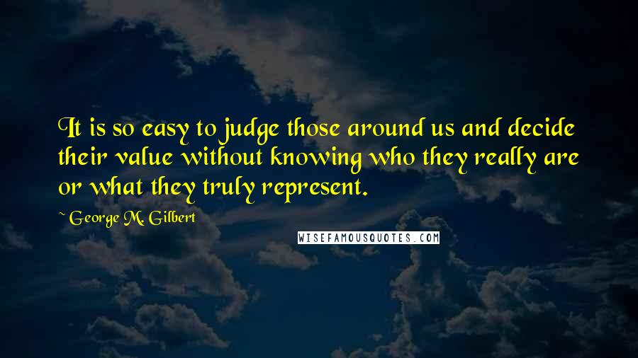 George M. Gilbert Quotes: It is so easy to judge those around us and decide their value without knowing who they really are or what they truly represent.