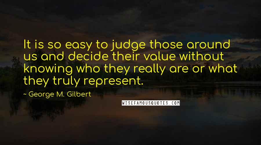 George M. Gilbert Quotes: It is so easy to judge those around us and decide their value without knowing who they really are or what they truly represent.