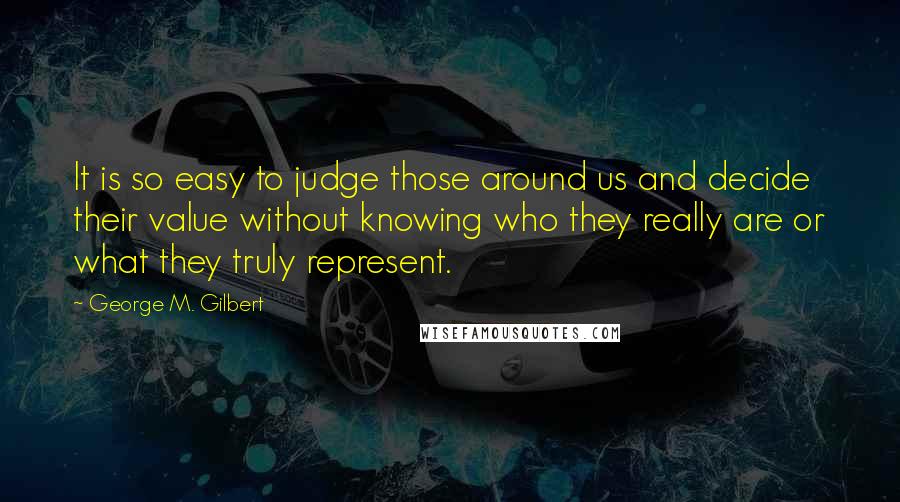 George M. Gilbert Quotes: It is so easy to judge those around us and decide their value without knowing who they really are or what they truly represent.