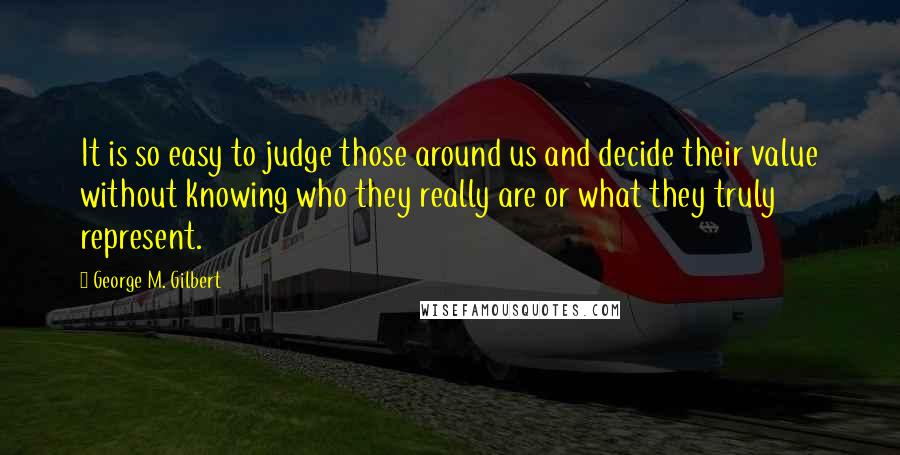 George M. Gilbert Quotes: It is so easy to judge those around us and decide their value without knowing who they really are or what they truly represent.