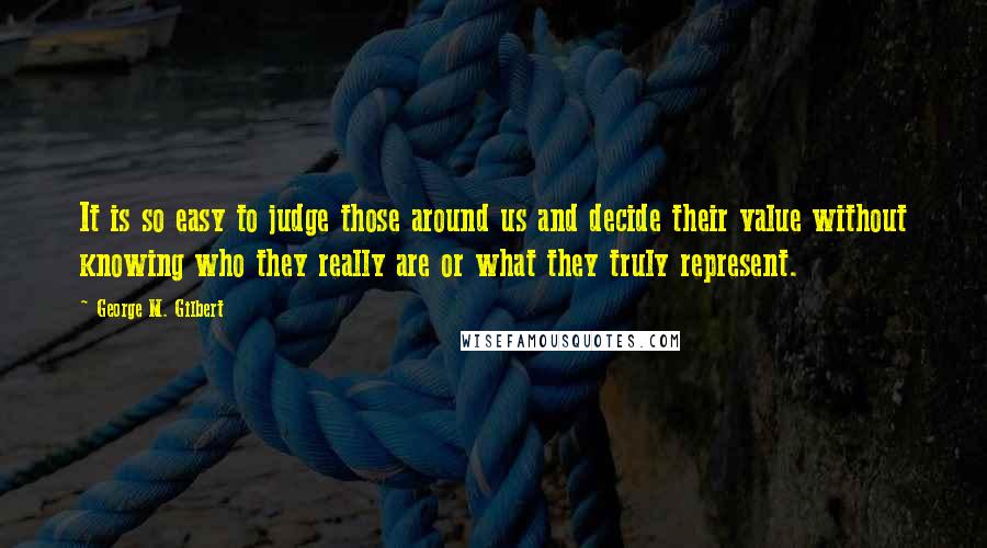 George M. Gilbert Quotes: It is so easy to judge those around us and decide their value without knowing who they really are or what they truly represent.