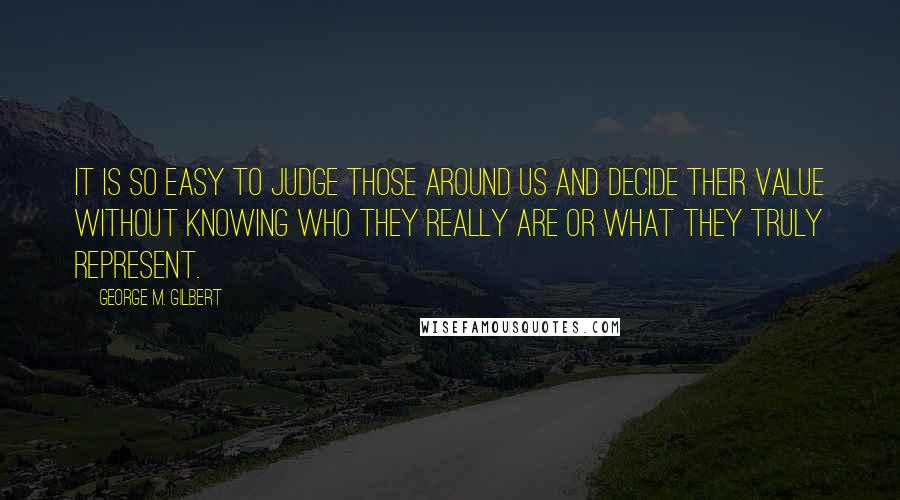 George M. Gilbert Quotes: It is so easy to judge those around us and decide their value without knowing who they really are or what they truly represent.