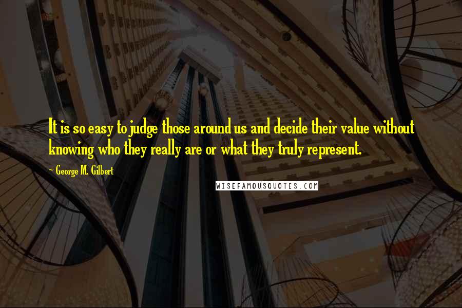 George M. Gilbert Quotes: It is so easy to judge those around us and decide their value without knowing who they really are or what they truly represent.