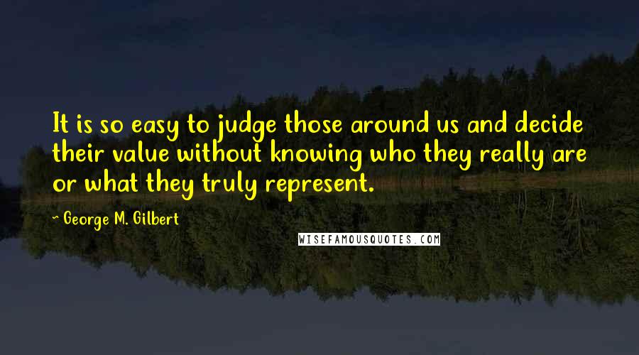 George M. Gilbert Quotes: It is so easy to judge those around us and decide their value without knowing who they really are or what they truly represent.