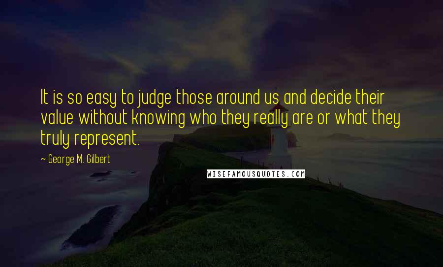 George M. Gilbert Quotes: It is so easy to judge those around us and decide their value without knowing who they really are or what they truly represent.