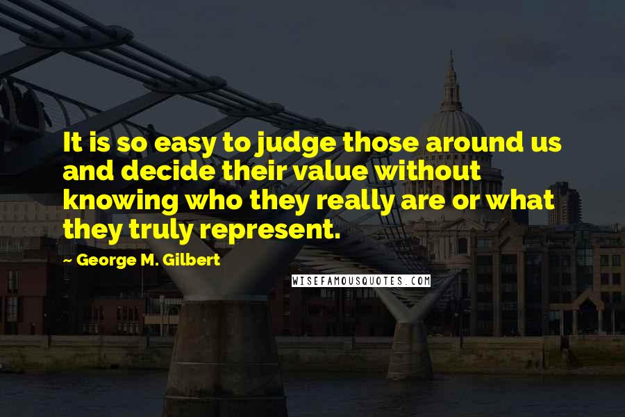 George M. Gilbert Quotes: It is so easy to judge those around us and decide their value without knowing who they really are or what they truly represent.