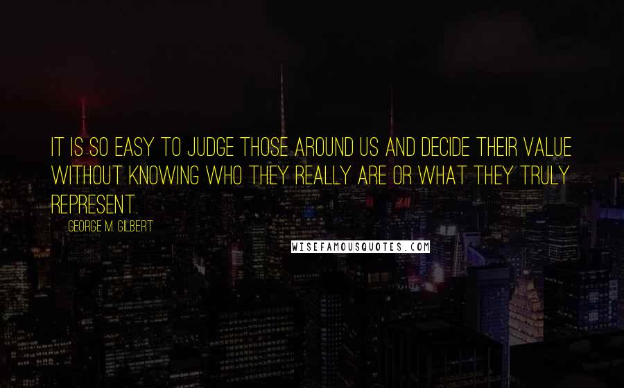 George M. Gilbert Quotes: It is so easy to judge those around us and decide their value without knowing who they really are or what they truly represent.