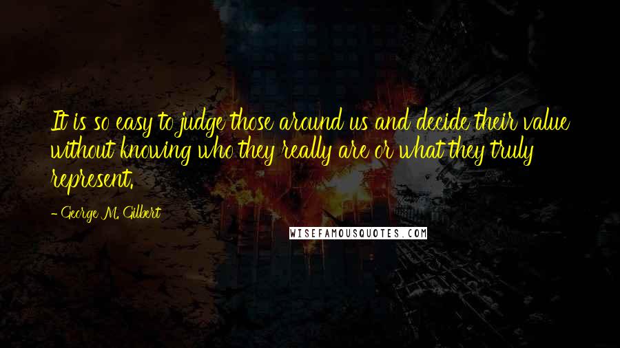 George M. Gilbert Quotes: It is so easy to judge those around us and decide their value without knowing who they really are or what they truly represent.