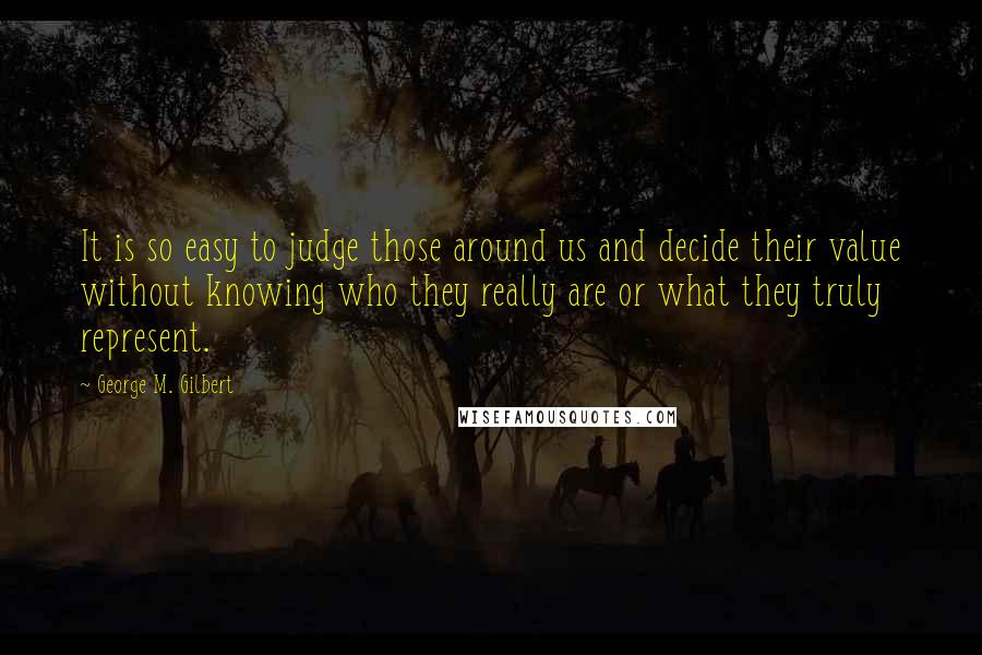 George M. Gilbert Quotes: It is so easy to judge those around us and decide their value without knowing who they really are or what they truly represent.