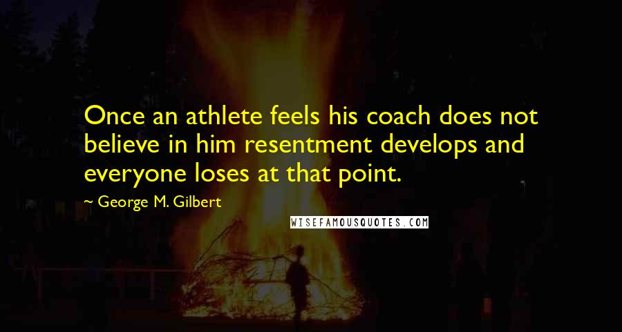 George M. Gilbert Quotes: Once an athlete feels his coach does not believe in him resentment develops and everyone loses at that point.