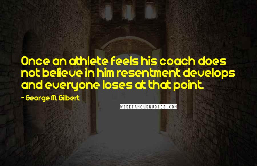 George M. Gilbert Quotes: Once an athlete feels his coach does not believe in him resentment develops and everyone loses at that point.