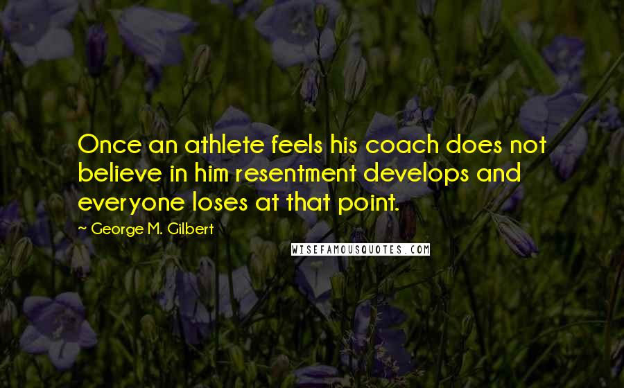 George M. Gilbert Quotes: Once an athlete feels his coach does not believe in him resentment develops and everyone loses at that point.