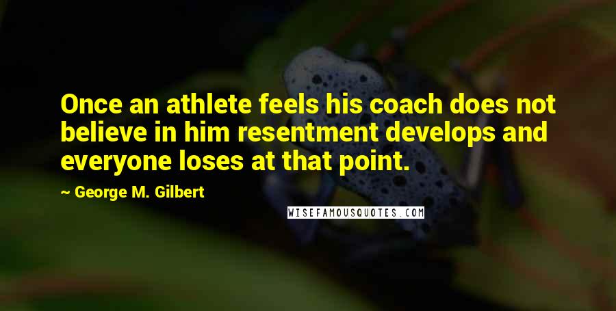 George M. Gilbert Quotes: Once an athlete feels his coach does not believe in him resentment develops and everyone loses at that point.