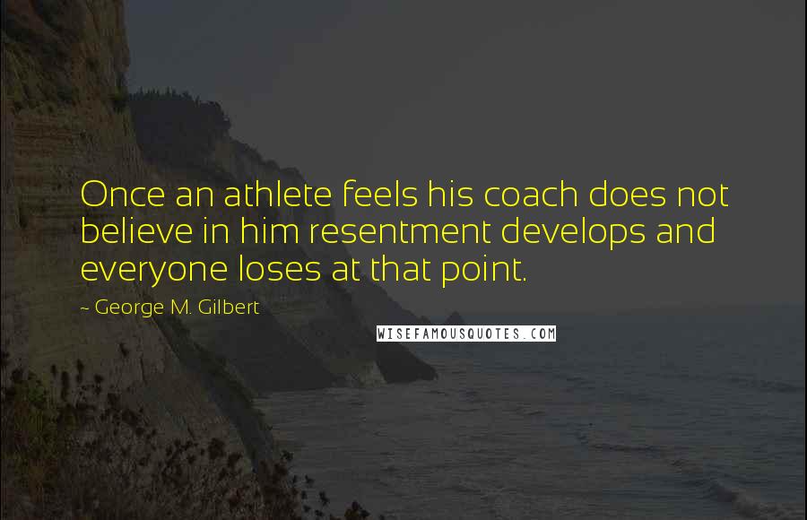 George M. Gilbert Quotes: Once an athlete feels his coach does not believe in him resentment develops and everyone loses at that point.