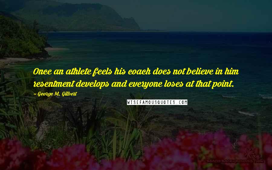 George M. Gilbert Quotes: Once an athlete feels his coach does not believe in him resentment develops and everyone loses at that point.