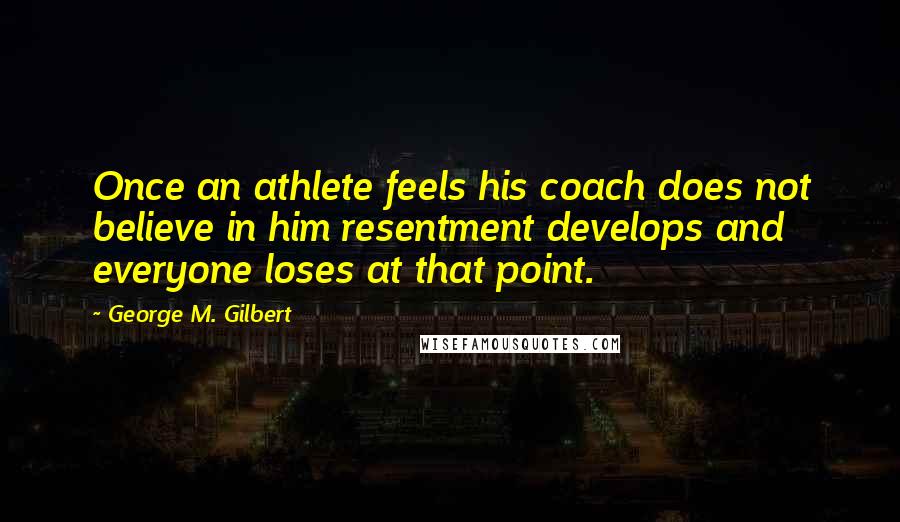 George M. Gilbert Quotes: Once an athlete feels his coach does not believe in him resentment develops and everyone loses at that point.