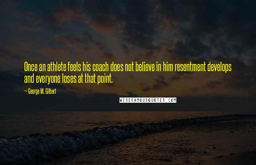 George M. Gilbert Quotes: Once an athlete feels his coach does not believe in him resentment develops and everyone loses at that point.