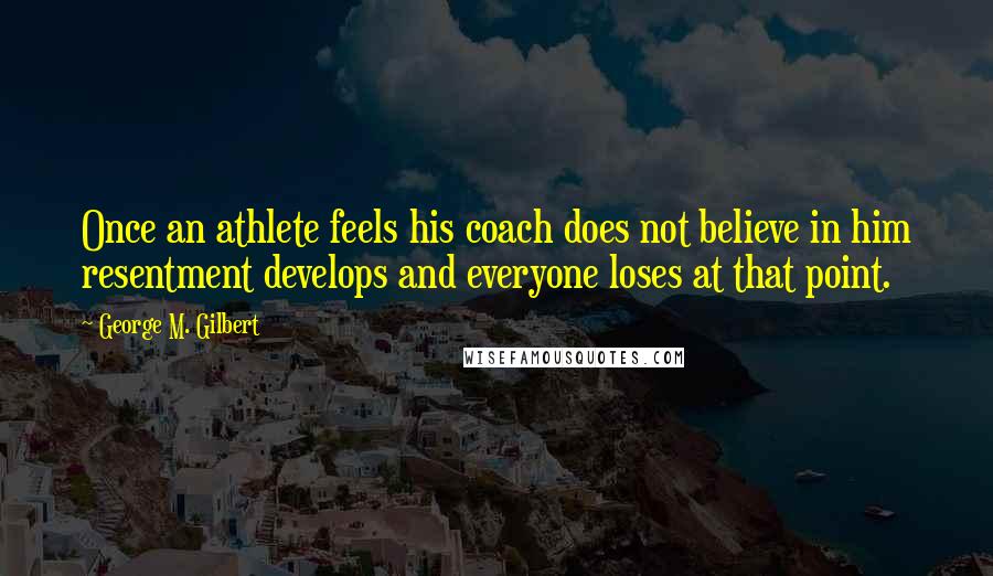 George M. Gilbert Quotes: Once an athlete feels his coach does not believe in him resentment develops and everyone loses at that point.
