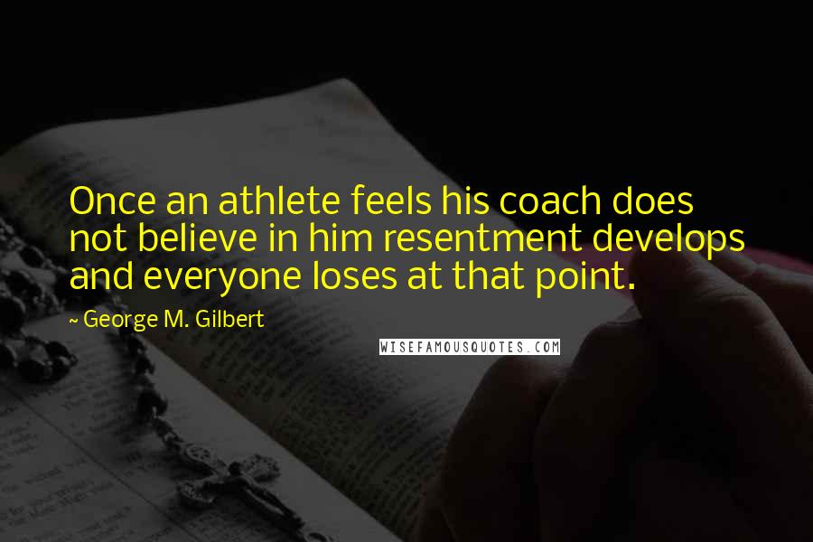 George M. Gilbert Quotes: Once an athlete feels his coach does not believe in him resentment develops and everyone loses at that point.