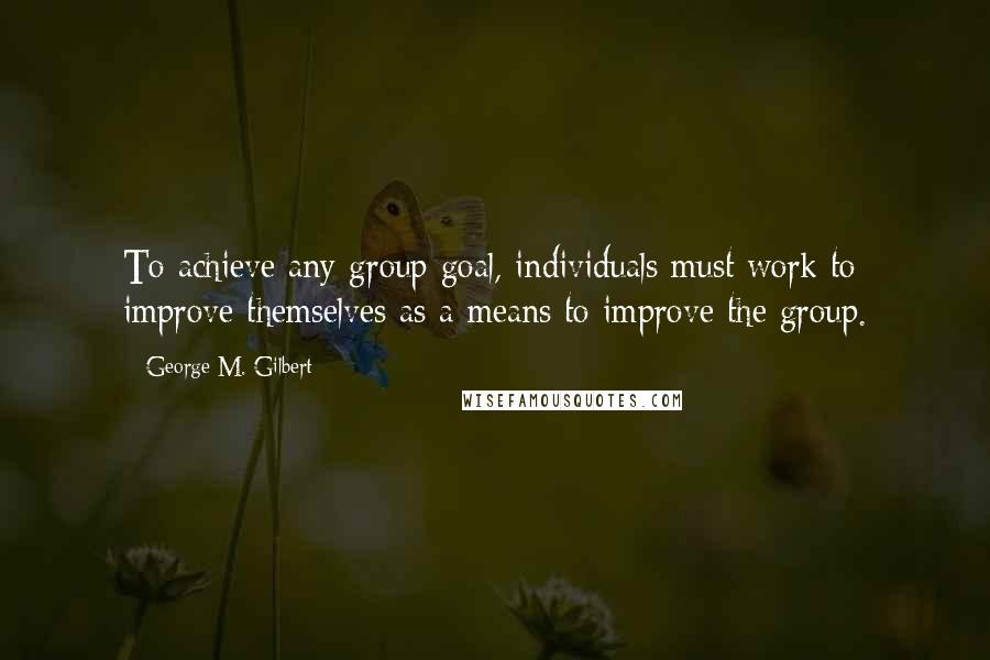 George M. Gilbert Quotes: To achieve any group goal, individuals must work to improve themselves as a means to improve the group.