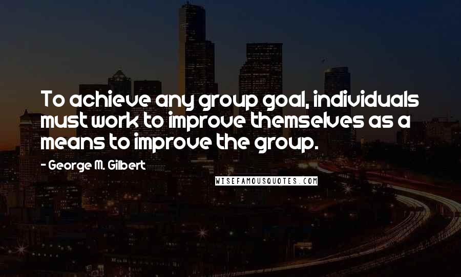 George M. Gilbert Quotes: To achieve any group goal, individuals must work to improve themselves as a means to improve the group.