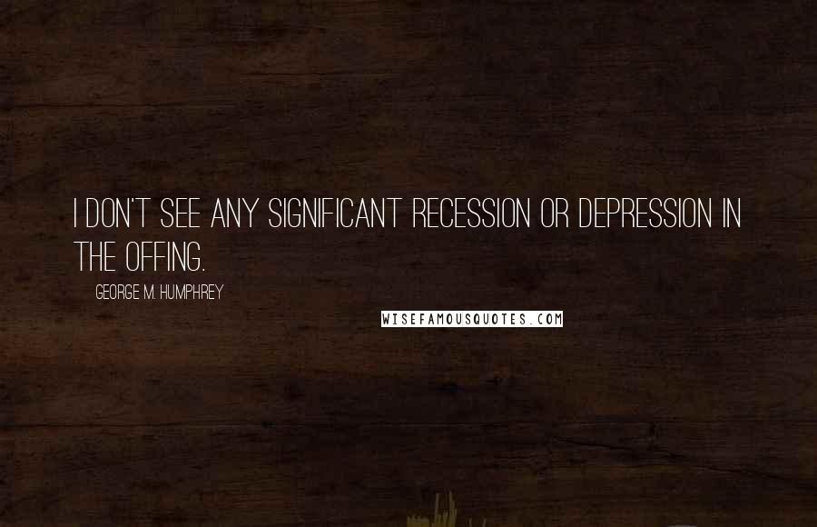 George M. Humphrey Quotes: I don't see any significant recession or depression in the offing.